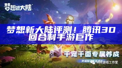 梦想新大陆评测！腾讯3D回合制手游巨作（梦想新大陆试玩视频）