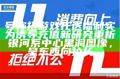 号称招游戏托送福利实为诱导充值新研究重析银河系中心黑洞图像，呈东西向拉长