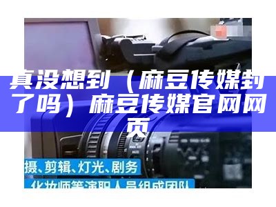 真没想到（麻豆传媒封了吗）麻豆传媒官网网页（麻豆传媒官网是不是疯了）