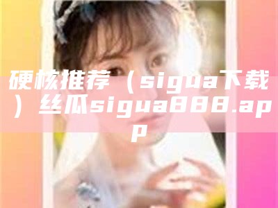 硬核推荐（sigua下载）丝瓜sigua888.app