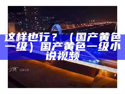 这样也行？（国产黄色一级）国产黄色一级 小说视频