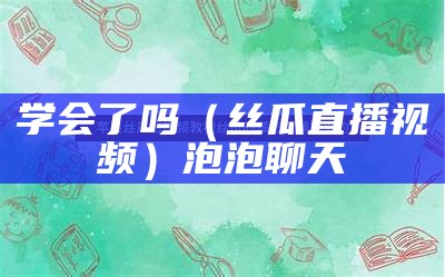 学会了吗（丝瓜直播视频）泡泡聊天