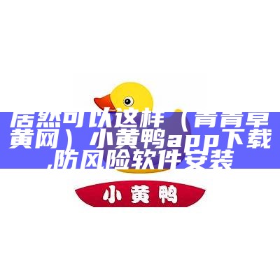 居然可以这样（青青草黄网）小黄鸭app下载,防风险软件安装