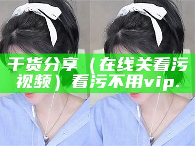 干货分享（在线关看污视频）看污不用vip.