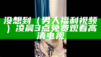 没想到（男人福利视频）凌晨3点免费观看高清电视（男人福音在线观看）