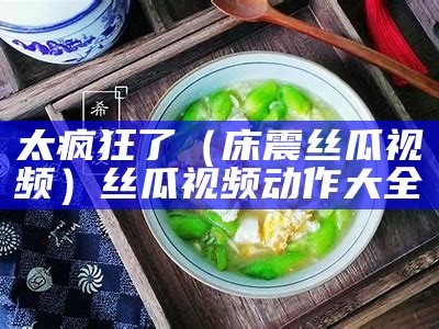 太疯狂了（床震丝瓜视频）丝瓜视频动作大全（床丝瓜视频下载安卓app）