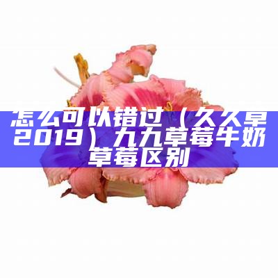 怎么可以错过（久久草2019）九九草莓牛奶草莓区别