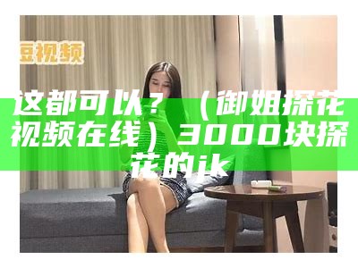 这都可以？（御姐探花视频在线）3000块探花的jk（探花5000块）