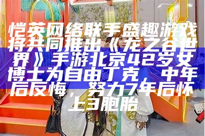 恺英网络联手盛趣游戏将共同推出《龙之谷世界》手游北京42岁女博士为自由丁克，中年后反悔，努力7年后怀上3胞胎