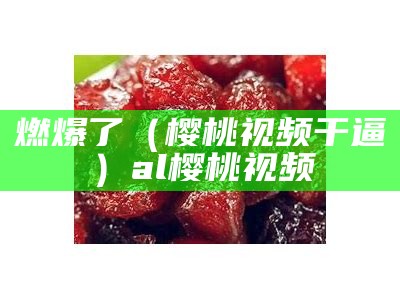 燃爆了（樱桃视频干逼）al樱桃视频