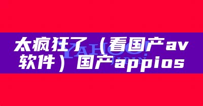 太疯狂了（看国产av软件）国产appios（国产app实用）