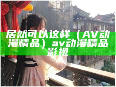 居然可以这样（AV动漫精品）av动漫精品影视