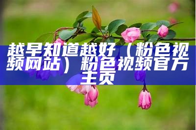 越早知道越好（粉色视频网站）粉色视频官方主页