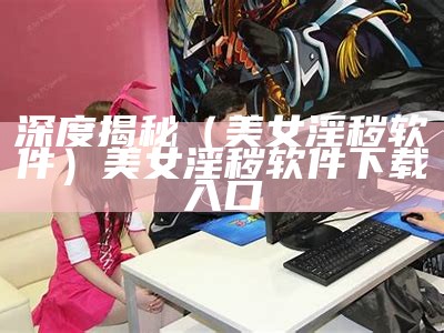 深度揭秘（美女淫秽软件）美女淫秽软件下载入口