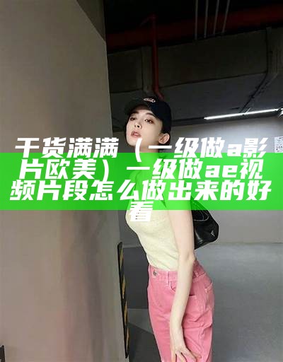 干货满满（一级做a影片欧美）一级做ae视频片段怎么做出来的好看