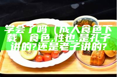 学会了吗（成人食色下载）食色,性也.是孔子讲的?还是老子讲的?（食色·ss life）