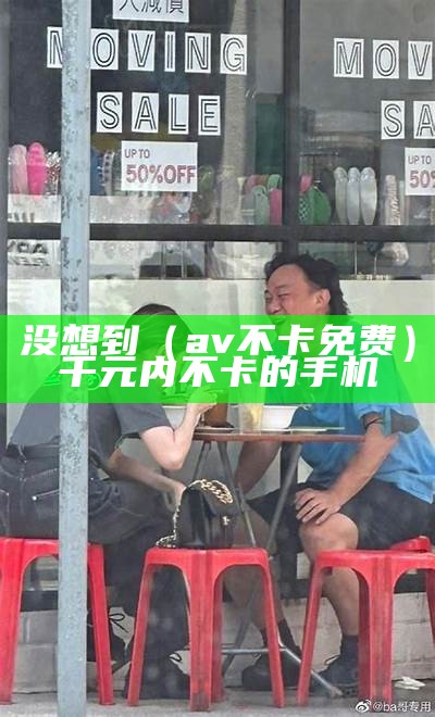 没想到（av不卡免费）千元内不卡的手机（不卡的千元手机有哪些）