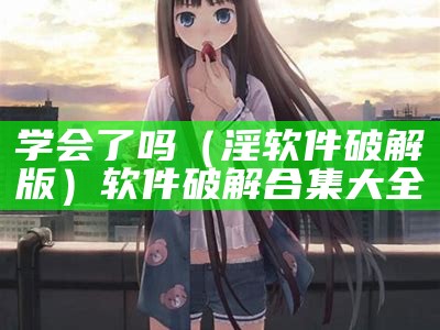 学会了吗（淫软件破解版）软件破解合集大全（免费学会软件）