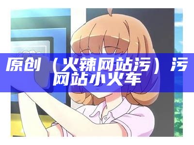 原创（火辣网站污）污网站 小火车