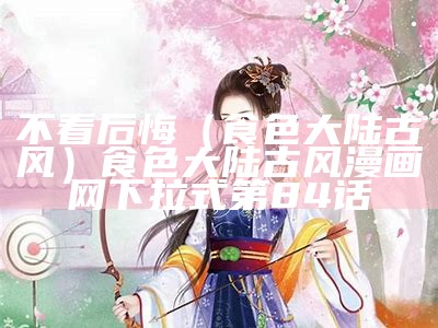 不看后悔（食色大陆古风）食色大陆古风漫画网下拉式第84话