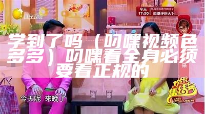 学到了吗（叼嘿视频色多多）叼嘿看全身必须要看正规的