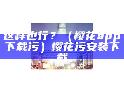 这样也行？（樱花app下载污）樱花污安装下载（樱花污版下载官网）