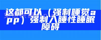 这都可以（强制睡觉app）强制入睡性睡眠障碍（强制睡眠的软件）