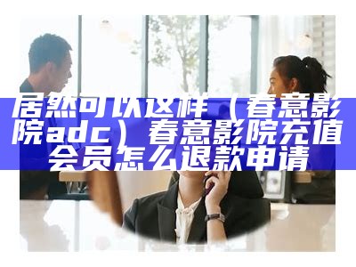 居然可以这样（春意影院adc）春意影院充值会员怎么退款申请