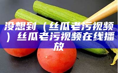 没想到（丝瓜老污视频）丝瓜老污视频在线播放