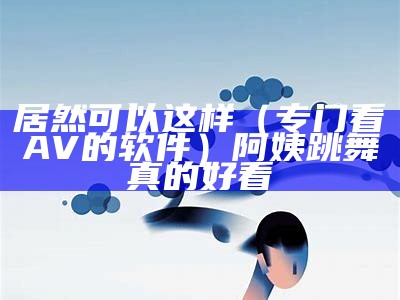 居然可以这样（专门看AV的软件）阿姨跳舞真的好看