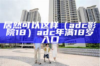 居然可以这样（adc影院18）adc年满18岁入口（adc年满18岁确认点此进入）