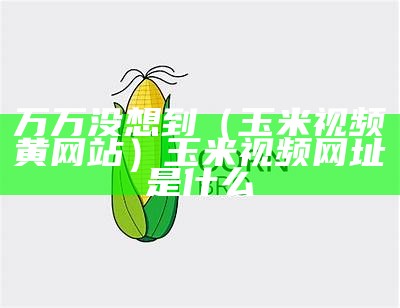 万万没想到（玉米视频黄网站）玉米视频网址是什么