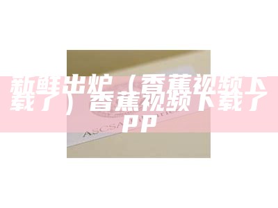 新鲜出炉（香蕉视频下载了）香蕉视频下载了pp