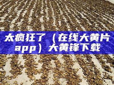 太疯狂了（在线大黄片app）大黄锋下载