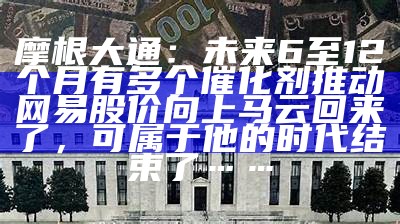 摩根大通：未来6至12个月有多个催化剂推动网易股价向上马云回来了，可属于他的时代结束了……