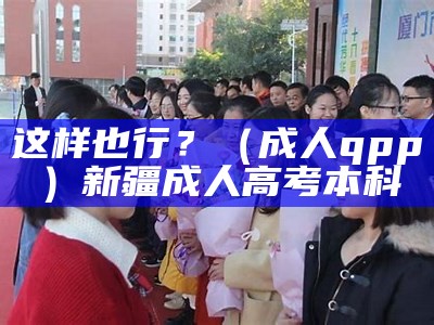 这样也行？（成人qpp）新疆成人高考本科（新疆成人高考网上报名流程）