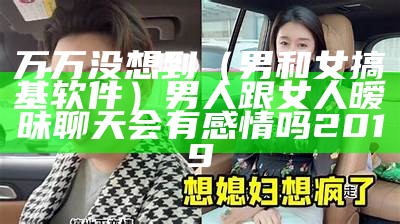 万万没想到（男和女搞基软件）男人跟女人暧昧聊天会有感情吗2019（男的和女的搞app）