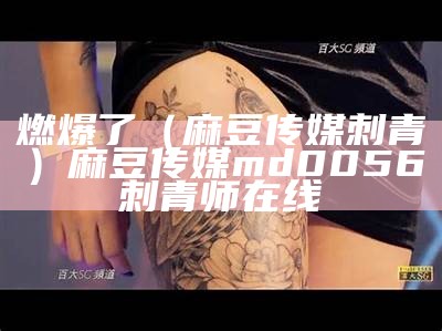 燃爆了（麻豆传媒刺青）麻豆传媒md0056刺青师在线（麻豆传媒新剧国产刺青师）