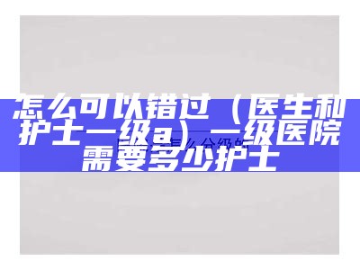 怎么可以错过（医生和护士一级a）一级医院需要多少护士（一级医院医生护士比例）