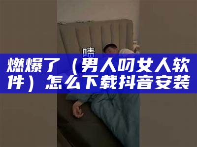 燃爆了（男人叼女人软件）怎么下载抖音 安装