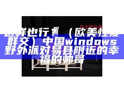 这样也行？（欧美性爱群交）中国windows野外派对易县附近的幸福的帅哥