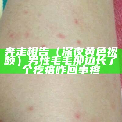 奔走相告（深夜黄色视频）男性毛毛那边长了个疙瘩咋回事 疼