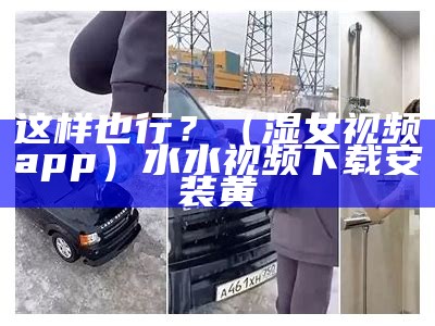 这样也行？（湿女视频app）水水视频下载安装黄