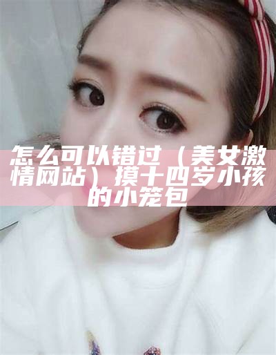 怎么可以错过（美女激情网站）摸十四岁小孩的小笼包