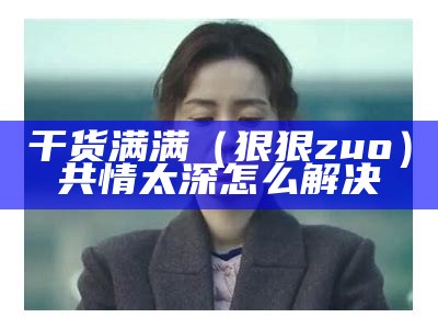 干货满满（狠狠zuo）共情太深怎么解决（狠狠做戏的意思是什么?）