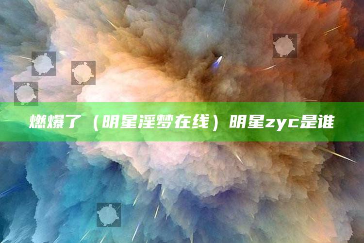 燃爆了（明星淫梦在线）明星zyc是谁