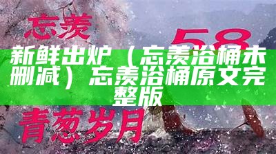 新鲜出炉（忘羡浴桶未删减）忘羡浴桶原文完整版（忘羡浴桶和谐原文）