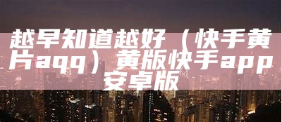 越早知道越好（快手黄片aqq）黄版快手app 安卓版