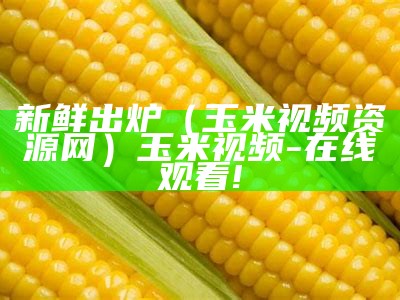 新鲜出炉（玉米视频资源网）玉米视频-在线观看!（🌽玉米视频）