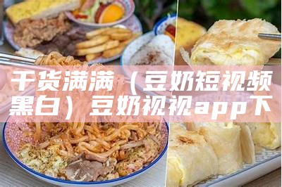 干货满满（豆奶短视频黑白）豆奶视视app下（豆奶视频app ios黑白）